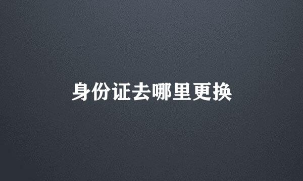 身份证去哪里更换