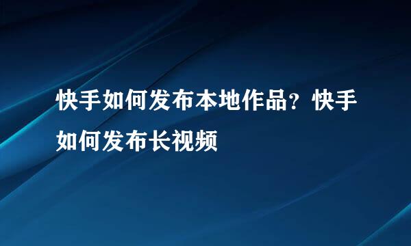 快手如何发布本地作品？快手如何发布长视频