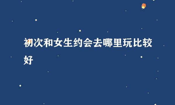 初次和女生约会去哪里玩比较好