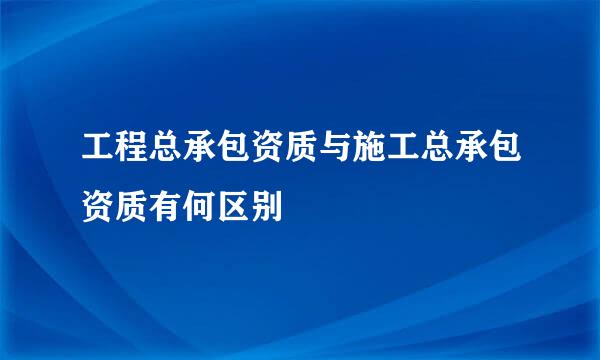 工程总承包资质与施工总承包资质有何区别