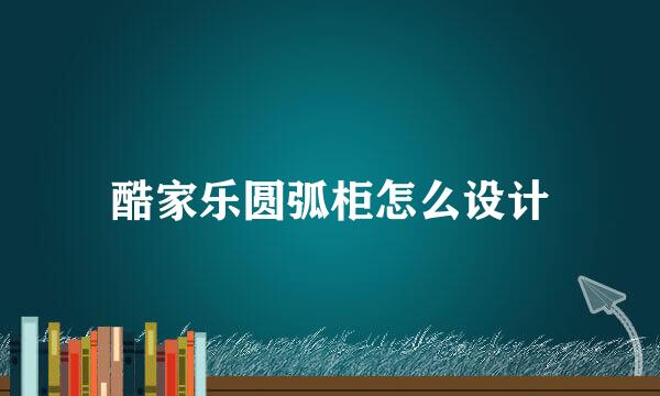 酷家乐圆弧柜怎么设计