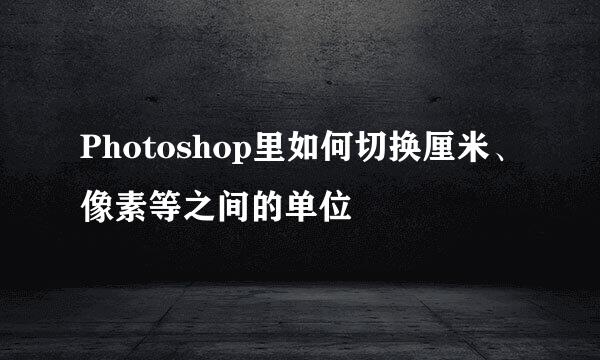 Photoshop里如何切换厘米、像素等之间的单位