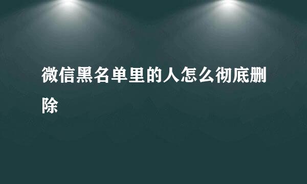 微信黑名单里的人怎么彻底删除