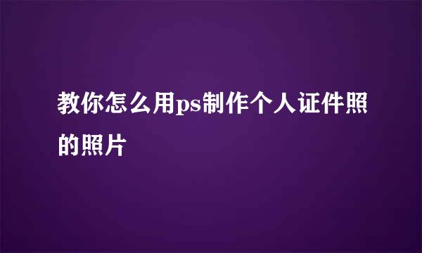教你怎么用ps制作个人证件照的照片