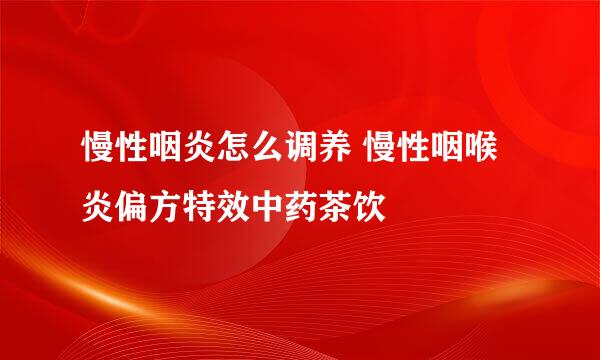 慢性咽炎怎么调养 慢性咽喉炎偏方特效中药茶饮