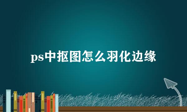 ps中抠图怎么羽化边缘