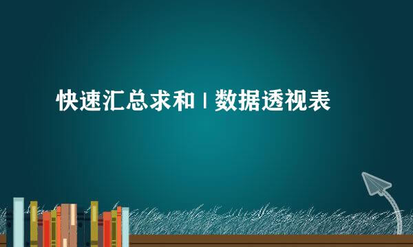 快速汇总求和 | 数据透视表