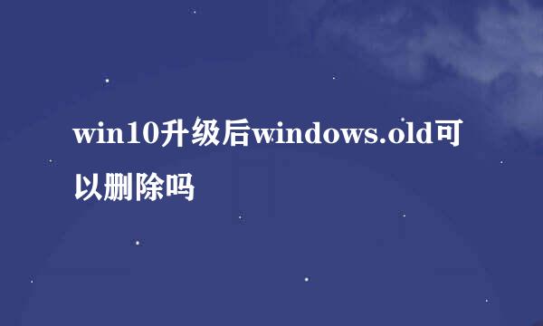 win10升级后windows.old可以删除吗