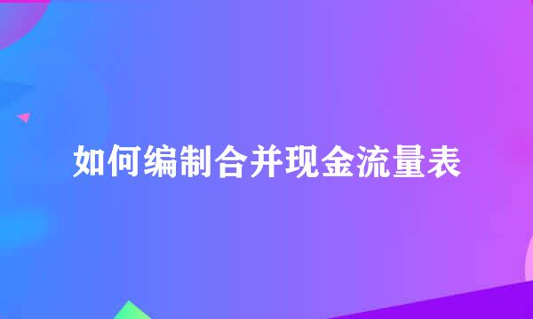 如何编制合并现金流量表