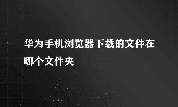 华为手机浏览器下载的文件在哪个文件夹