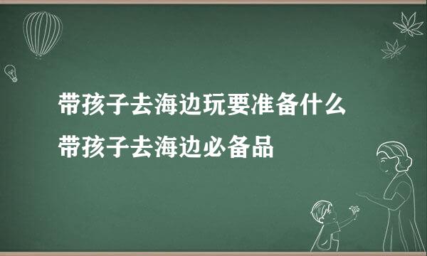 带孩子去海边玩要准备什么 带孩子去海边必备品