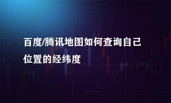 百度/腾讯地图如何查询自己位置的经纬度
