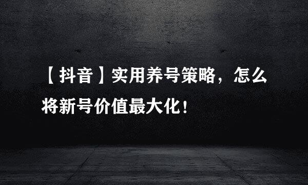 【抖音】实用养号策略，怎么将新号价值最大化！
