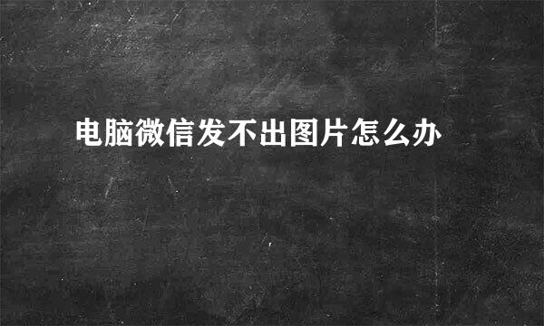 电脑微信发不出图片怎么办﻿
