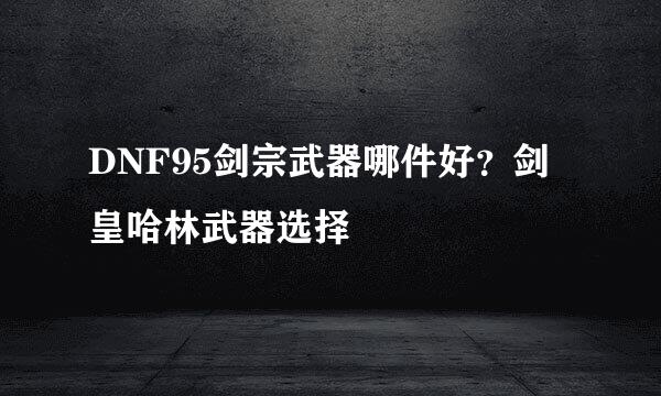 DNF95剑宗武器哪件好？剑皇哈林武器选择
