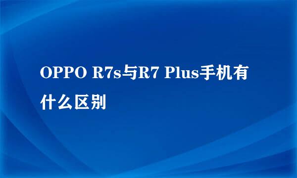 OPPO R7s与R7 Plus手机有什么区别