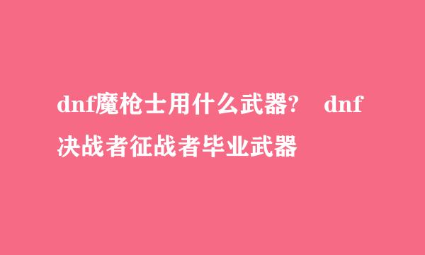 dnf魔枪士用什么武器?	dnf决战者征战者毕业武器