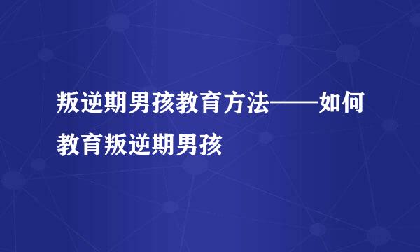 叛逆期男孩教育方法——如何教育叛逆期男孩