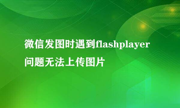 微信发图时遇到flashplayer问题无法上传图片
