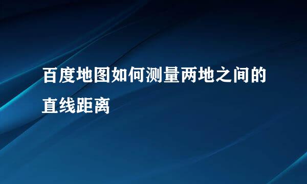 百度地图如何测量两地之间的直线距离