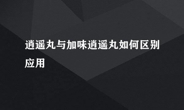 逍遥丸与加味逍遥丸如何区别应用
