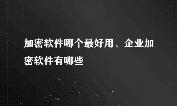 加密软件哪个最好用、企业加密软件有哪些