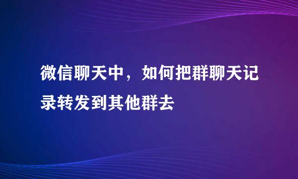 微信聊天中，如何把群聊天记录转发到其他群去