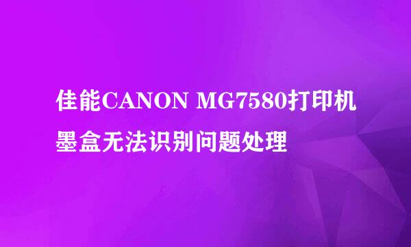 佳能CANON MG7580打印机墨盒无法识别问题处理