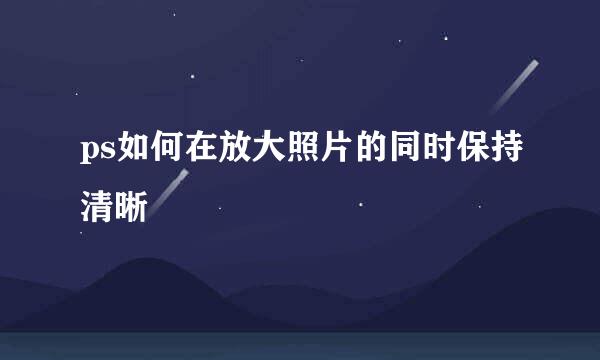 ps如何在放大照片的同时保持清晰