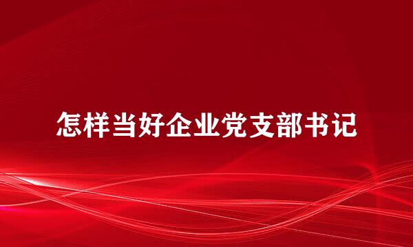 怎样当好企业党支部书记