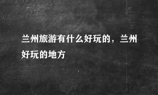 兰州旅游有什么好玩的，兰州好玩的地方
