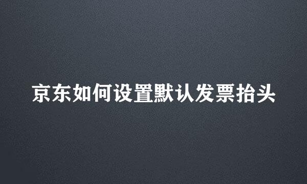 京东如何设置默认发票抬头
