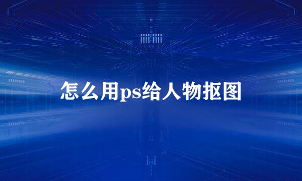 怎么用ps给人物抠图