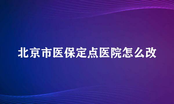 北京市医保定点医院怎么改
