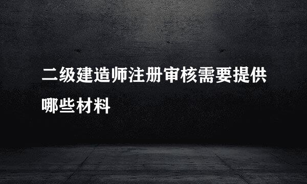 二级建造师注册审核需要提供哪些材料