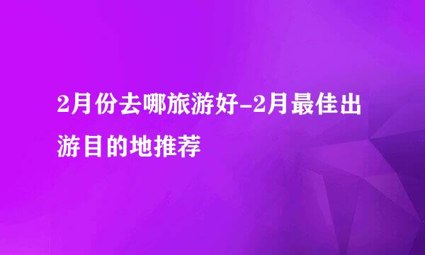 2月份去哪旅游好-2月最佳出游目的地推荐