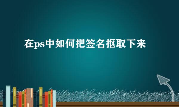在ps中如何把签名抠取下来