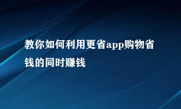 教你如何利用更省app购物省钱的同时赚钱