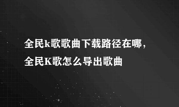 全民k歌歌曲下载路径在哪，全民K歌怎么导出歌曲