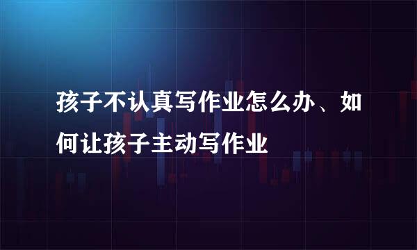 孩子不认真写作业怎么办、如何让孩子主动写作业