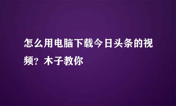 怎么用电脑下载今日头条的视频？木子教你