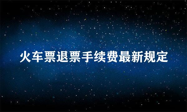 火车票退票手续费最新规定
