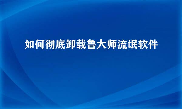 如何彻底卸载鲁大师流氓软件