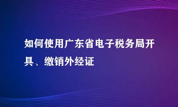 如何使用广东省电子税务局开具、缴销外经证