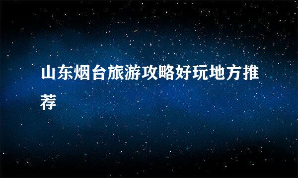 山东烟台旅游攻略好玩地方推荐