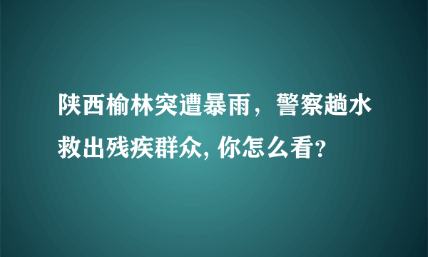 陕西榆林突遭暴雨，警察趟水救出残疾群众, 你怎么看？