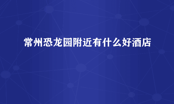 常州恐龙园附近有什么好酒店