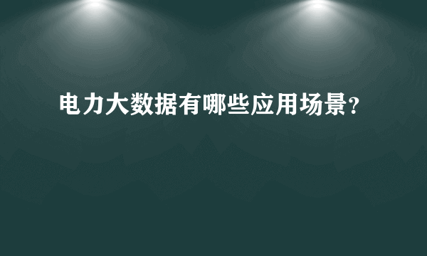 电力大数据有哪些应用场景？