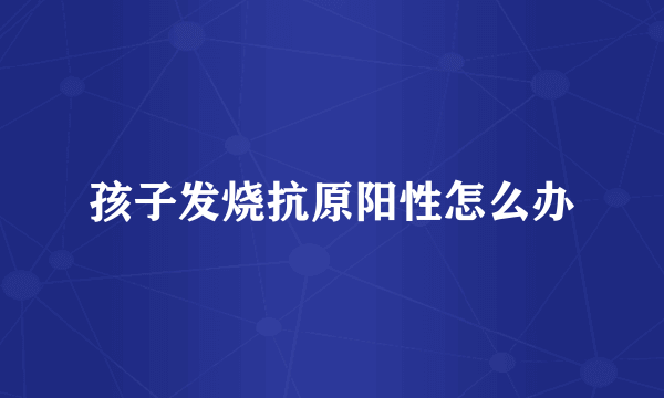 孩子发烧抗原阳性怎么办