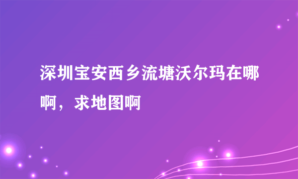深圳宝安西乡流塘沃尔玛在哪啊，求地图啊